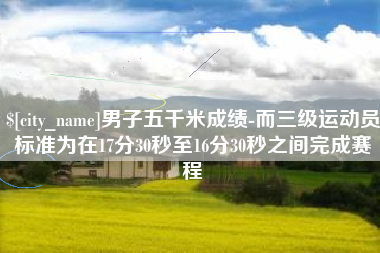 贺州男子五千米成绩-而三级运动员标准为在17分30秒至16分30秒之间完成赛程