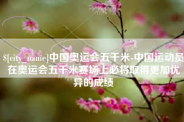 贺州中国奥运会五千米-中国运动员在奥运会五千米赛场上必将取得更加优异的成绩