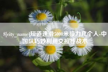 贺州短道速滑5000米接力几个人-中国队巧妙利用交接棒战术