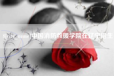 贺州中国消防救援学院在辽宁招生