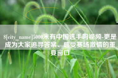 贺州5000米有中国选手吗视频-更是成为大家追寻答案、感受赛场激情的重要窗口