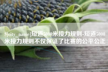 贺州短道5000米接力规则-短道5000米接力规则不仅保证了比赛的公平公正