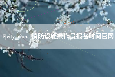 贺州消防设施操作员报名时间官网