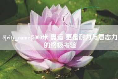 贺州5000米 奥运-更是耐力与意志力的终极考验
