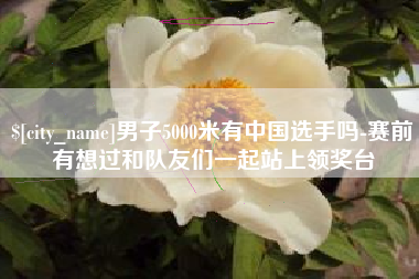 贺州男子5000米有中国选手吗-赛前有想过和队友们一起站上领奖台