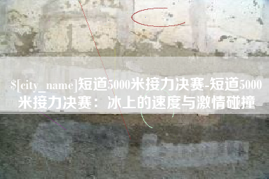 贺州短道5000米接力决赛-短道5000米接力决赛：冰上的速度与激情碰撞