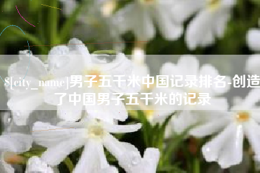 贺州男子五千米中国记录排名-创造了中国男子五千米的记录