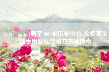 贺州男子5000米历史排名-众多顶尖选手用速度与耐力书写传奇