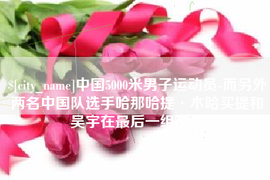 贺州中国5000米男子运动员-而另外两名中国队选手哈那哈提·木哈买提和吴宇在最后一组出场