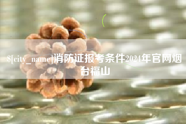 贺州消防证报考条件2024年官网烟台福山