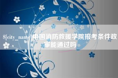 贺州中国消防救援学院报考条件政审能通过吗